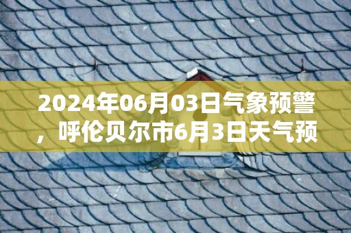 2024年06月03日气象预警，呼伦贝尔市6月3日天气预报 大部晴