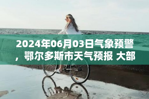 2024年06月03日气象预警，鄂尔多斯市天气预报 大部多云