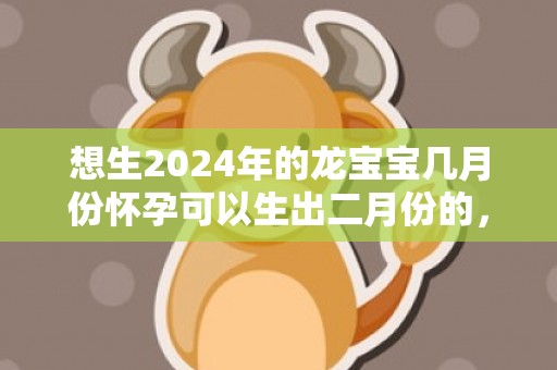 想生2024年的龙宝宝几月份怀孕可以生出二月份的，想生2024年的兔宝宝几月备孕