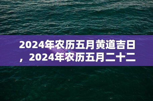 2024年农历五月黄道吉日，2024年农历五月二十二日黄历宜忌一览表