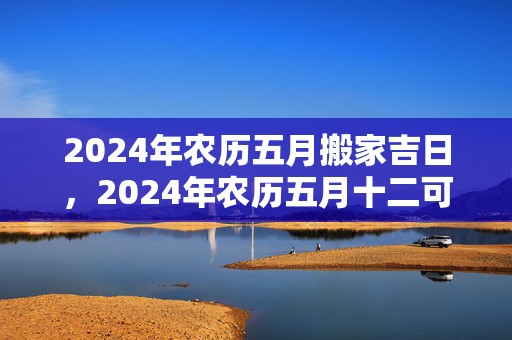 2024年农历五月搬家吉日，2024年农历五月十二可以搬新家吗