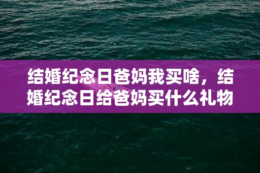 结婚纪念日爸妈我买啥，结婚纪念日给爸妈买什么礼物比较好？实用的结婚纪念日礼物