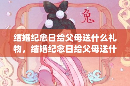 结婚纪念日给父母送什么礼物，结婚纪念日给父母送什么礼物合适呢(结婚纪念日送啥礼物比较好)