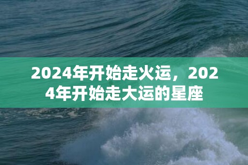 2024年开始走火运，2024年开始走大运的星座