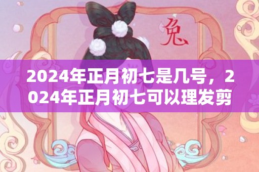 2024年正月初七是几号，2024年正月初七可以理发剪头发吗