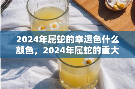 2024年属蛇的幸运色什么颜色，2024年属蛇的重大贵人是什么属相