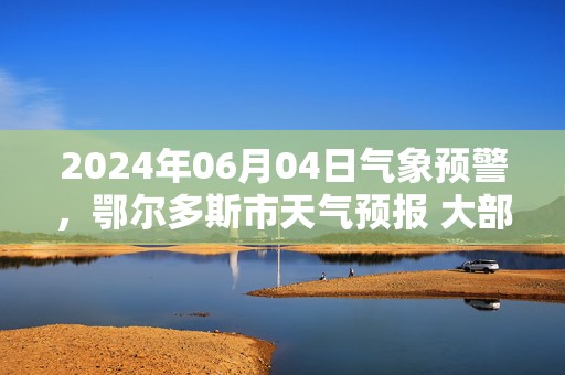 2024年06月04日气象预警，鄂尔多斯市天气预报 大部阴转小雨