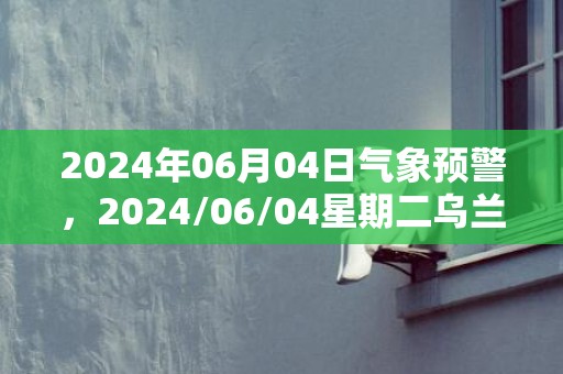 2024年06月04日气象预警，2024/06/04星期二乌兰察布天气预报 大部小雨转中雨