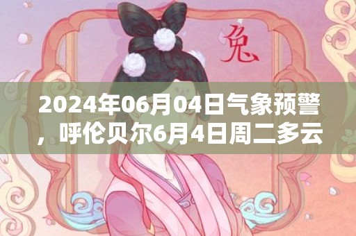 2024年06月04日气象预警，呼伦贝尔6月4日周二多云转晴最高温度32度