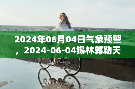 2024年06月04日气象预警，2024-06-04锡林郭勒天气预报 大部多云