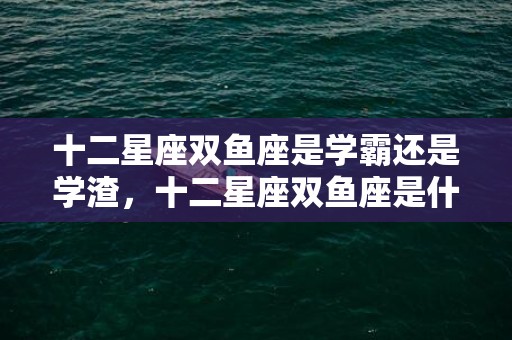 十二星座双鱼座是学霸还是学渣，十二星座双鱼座是什么性格的人