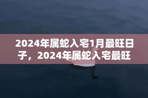 2024年属蛇入宅1月最旺日子，2024年属蛇入宅最旺日子查询