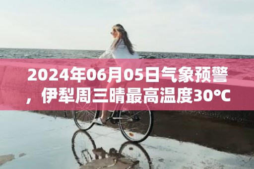 2024年06月05日气象预警，伊犁周三晴最高温度30℃