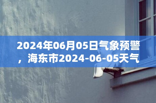 2024年06月05日气象预警，海东市2024-06-05天气预报 大部多云