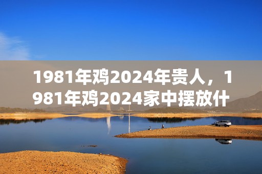 1981年鸡2024年贵人，1981年鸡2024家中摆放什么