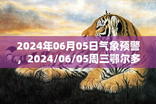 2024年06月05日气象预警，2024/06/05周三鄂尔多斯市天气预报 大部阴转多云