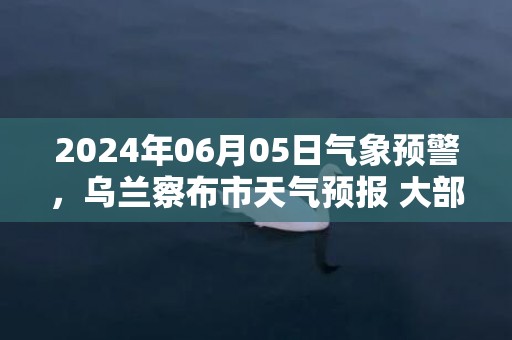 2024年06月05日气象预警，乌兰察布市天气预报 大部小雨转阵雨