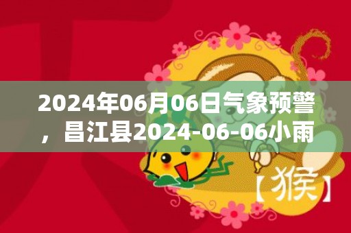 2024年06月06日气象预警，昌江县2024-06-06小雨转雷阵雨最高温度33℃