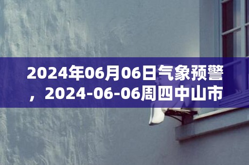 2024年06月06日气象预警，2024-06-06周四中山市天气预报 大部中到大雨