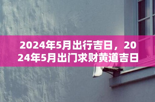 2024年5月出行吉日，2024年5月出门求财黄道吉日