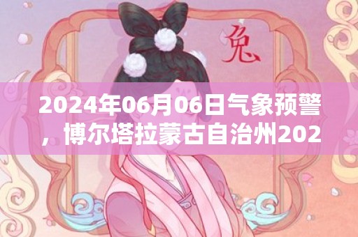 2024年06月06日气象预警，博尔塔拉蒙古自治州2024-06-06晴转多云最高温度32度