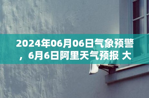 2024年06月06日气象预警，6月6日阿里天气预报 大部多云