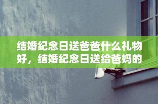 结婚纪念日送爸爸什么礼物好，结婚纪念日送给爸妈的话简短？感谢爸妈的话10个字