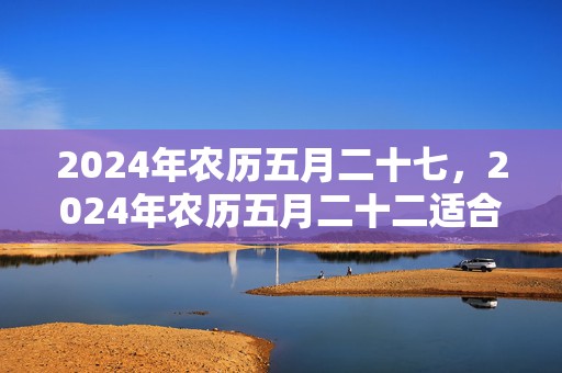 2024年农历五月二十七，2024年农历五月二十二适合搬新家吗