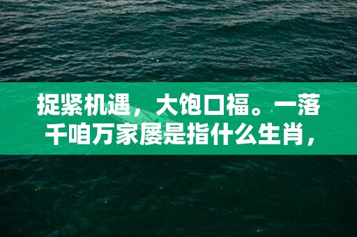 捉紧机遇，大饱口福。一落千咱万家屡是指什么生肖，成语释义解释落实