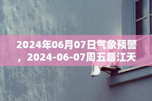 2024年06月07日气象预警，2024-06-07周五昌江天气预报 大部雷阵雨转多云