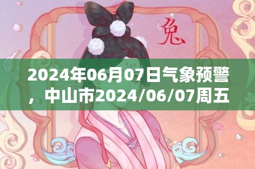 2024年06月07日气象预警，中山市2024/06/07周五大雨转中雨最高温度28℃