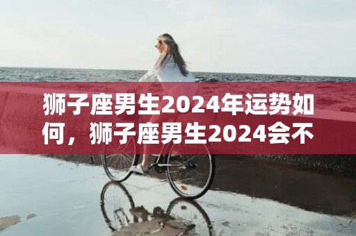 狮子座男生2024年运势如何，狮子座男生2024会不会分手