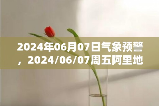 2024年06月07日气象预警，2024/06/07周五阿里地区天气预报 大部多云转晴