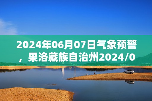 2024年06月07日气象预警，果洛藏族自治州2024/06/07天气预报 大部中雨转小雨