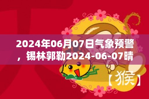 2024年06月07日气象预警，锡林郭勒2024-06-07晴转阴最高气温28度