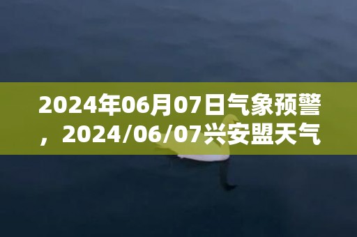 2024年06月07日气象预警，2024/06/07兴安盟天气预报 大部阵雨转晴