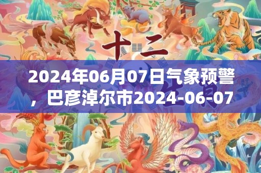 2024年06月07日气象预警，巴彦淖尔市2024-06-07天气预报 大部晴