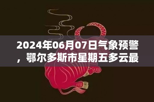 2024年06月07日气象预警，鄂尔多斯市星期五多云最高温度27度