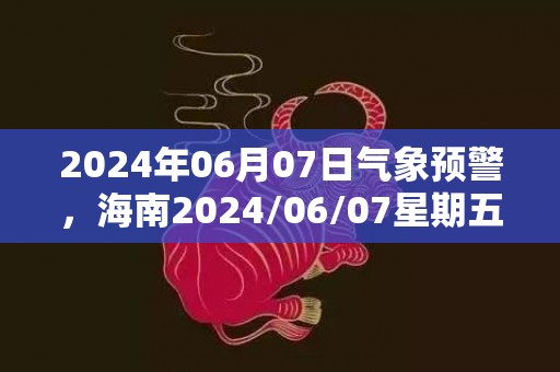 2024年06月07日气象预警，海南2024/06/07星期五阴转小雨最高气温22度