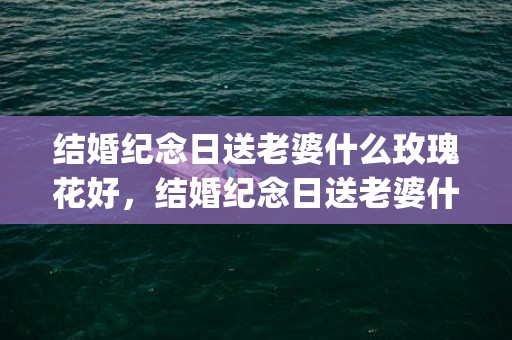 结婚纪念日送老婆什么玫瑰花好，结婚纪念日送老婆什么礼物合适朋友圈文案(结婚纪念日送老婆什么东西最有意义)