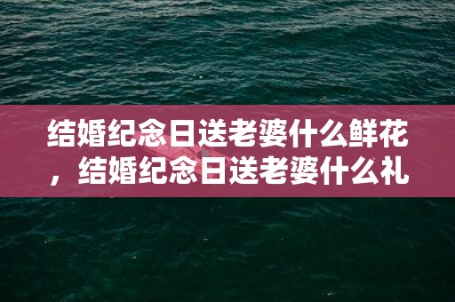 结婚纪念日送老婆什么鲜花，结婚纪念日送老婆什么礼物合适十年了的说说？结婚纪念日送啥礼物比较好