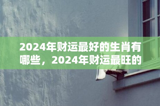 2024年财运最好的生肖有哪些，2024年财运最旺的生肖排行