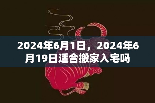 2024年6月1日，2024年6月19日适合搬家入宅吗