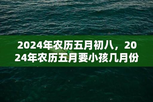 2024年农历五月初八，2024年农历五月要小孩几月份生宝宝