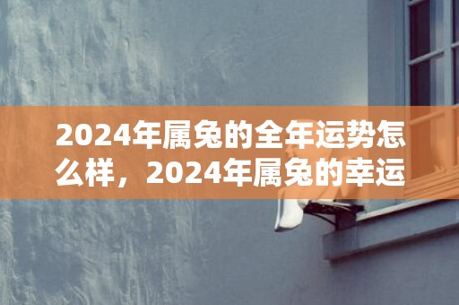 2024年属兔的全年运势怎么样，2024年属兔的幸运数字和幸运颜色是什么