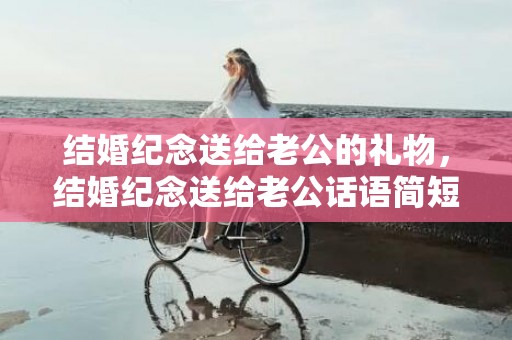 结婚纪念送给老公的礼物，结婚纪念送给老公话语简短句子