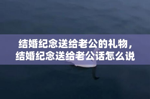 结婚纪念送给老公的礼物，结婚纪念送给老公话怎么说好听