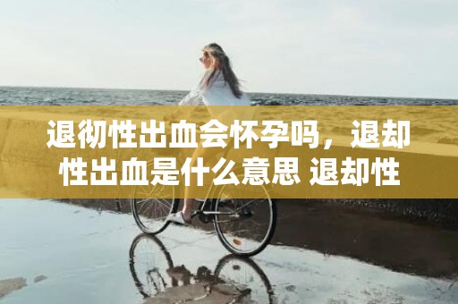 退彻性出血会怀孕吗，退却性出血是什么意思 退却性出血的原因