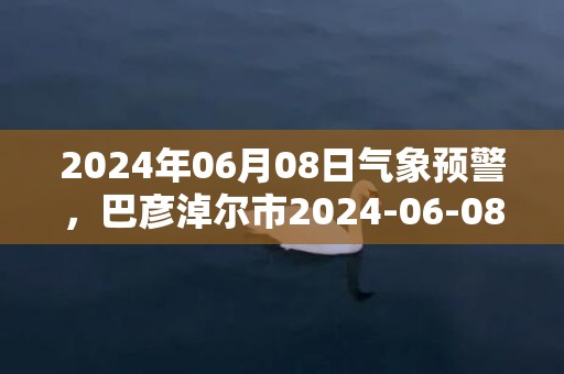 2024年06月08日气象预警，巴彦淖尔市2024-06-08星期六天气预报 大部多云转晴