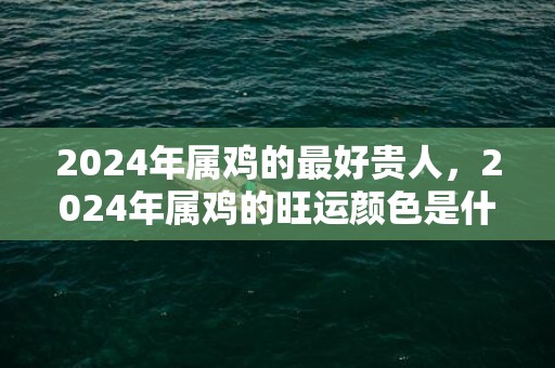 2024年属鸡的最好贵人，2024年属鸡的旺运颜色是什么